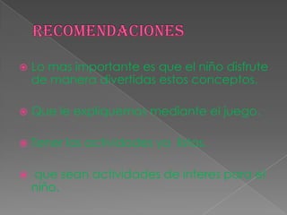  Lo mas importante es que el niño disfrute
de manera divertidas estos conceptos.
 Que le expliquemos mediante el juego.
 Tener las actividades ya listas.
 que sean actividades de interes para el
niño.
 