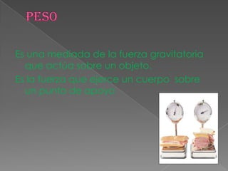 Es una mediada de la fuerza gravitatoria
que actúa sobre un objeto.
Es la fuerza que ejerce un cuerpo sobre
un punto de apoyo
 