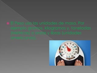  El Peso usa las unidades de masa. Por
ejemplo gramos, kilogramos y, toneladas
(Métricas) o onzas y libras (unidades
americanas).
 