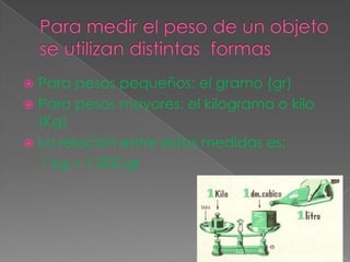  Para pesos pequeños: el gramo (gr)
 Para pesos mayores: el kilogramo o kilo
(Kg)
 La relación entre estas medidas es:
1 kg = 1.000 gr
 