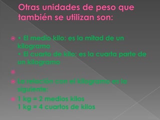  • El medio kilo: es la mitad de un
kilogramo
• El cuarto de kilo: es la cuarta parte de
un kilogramo

 La relación con el kilogramo es la
siguiente:
 1 kg = 2 medios kilos
1 kg = 4 cuartos de kilos
 