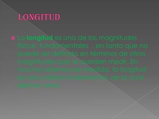  La longitud es una de las magnitudes
físicas fundamentales , en tanto que no
puede ser definida en términos de otras
magnitudes que se pueden medir. En
muchos sistemas de medida, la longitud
es una unidad fundamental, de la cual
derivan otras.
 