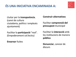 ÉS UNA INICIATIVA ENCAMINADA A:
Lluitar per la transparència.
(canvi de cultura
ciutadania, polítics i empleats
ajuntament)

Construir alternatives

Facilitar la participació “real”.
(Empoderament col.lectiu)

Facilitar la interacció amb
les institucions de manera
pública

Enxarxar lluites

Facilitar comprensió del
pressupost municipal

Denunciar, canviar de
discurs

 
