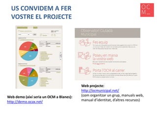 US CONVIDEM A FER
VOSTRE EL PROJECTE

Web demo (així seria un OCM a Blanes):
http://demo.ocax.net/

Web projecte:
http://ocmunicipal.net/
(com organitzar un grup, manuals web,
manual d’identitat, d’altres recursos)

 