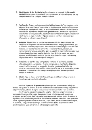 2. Identificación de los destinatarios. En este punto se responde el ¿Para quién
       escribo? Esta pregunta determinará, entre otras cosas, el tipo de lenguaje que voy
       a emplear en el texto: coloquial, formal, etcétera.




   3. Planificación. En este punto se responde el ¿Cómo lo escribo? La respuesta a esta
       pregunta determinará, entre otras cosas, el cronograma de escritura (el orden en
       el que se van a exponer las ideas), si se utilizarán otras fuentes o no, etcétera. La
       planificación supone tres subprocesos : generar ideas o información significativa
       para alcanzar la meta propuesta , organizar esa información en un plan para escribir
       y distribuirla en algún formato y fijarse metas de escritura (reconocer qué
       información es relevante para el texto).

   4. Redacción. En este paso se escribe la primera versión del texto cuidando que
       cumpla con su propósito, que sea coherente en cuanto a lenguaje y estructura, que
       no presente omisiones, repeticiones innecesarias e información poco clara. En este
       momento , se transforman los contenidos e ideas en sintaxis , es decir , se
       transforman en oraciones aceptables para el español. Es importante reconocer que
       existen planes discursivos para los distintos tipos de texto , saber que para
       organizar semánticamente un texto hay que seleccionar los temas y subtemas y
       elegir qué secuencia irá primero y cuál la seguirá.

   5. Corrección. El escritor lee y corrige fallas formales de la sintaxis, o cambia
       palabras que están equivocadas o llevan a ambigüedad de significados. Es posible
       compartir el texto con otros para poder detectar todas aquellas fallas (de
       estructura, coherencia, de gramática y de ortografía) que no se hayan detectado en
       la revisión. La opinión de otros siempre es muy importante para enriquecer el
       trabajo de escritura.

   6. Edición. Aquí se llega a la versión final, en la que se edita el texto y se le da un
       formato y una presentación adecuadas.



        Practicar el proceso de producción cada vez que nos enfrentamos a la hoja en
blanco nos ayudará en la tarea de afinar nuestras habilidades de escritura y nos permitirá
adquirir el oficio, además de lograr producciones bien estructuradas y con un sentido.
        Por otra parte, los escritores pueden adoptar distintos comportamientos o
controles diferentes del proceso: algunos escritores intentan que cada oración que
producen sea perfecta y planifican, redactan y revisan cada oración , antes de pasar a la
siguiente; otros, diseñan largamente un plan antes de comenzar a escribir y van generando
ideas, organizan y revisan antes de redactar , y por último, están quienes diseñan un plan ,
lo escriben , luego, revisan o corrigen el texto completo. Estos subprocesos actúan
simultáneamente y se convierten en rutinas de procesamiento.




                                              3
 