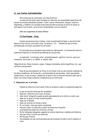 A)   Los textos instrumentales

       Son textos que se construyen con fines prácticos.
       La selección de estos tipos textuales se relaciona con necesidades específicas del
estudio de muchas disciplinas (resumir, fichar, buscar información, manejar cuadros o
diagramas), y también con variadas situaciones sociales en las que el texto se vuelve un
instrumento (currículum, carta formal, memorándum, acta de reunión).

         Sólo nos ocuparemos de estos últimos.


         1) Currículum vitae

        Cuando una persona busca trabajo tiene la posibilidad de llegar a una entrevista
laboral si hizo bien su currículum vitae. Se abrevia C.V. También se usa la forma
castellanizada currículo cuyo plural es currículos.

       El currículum es un documento que sintetiza, básicamente , la información sobre la
experiencia laboral y la formación profesional de una persona.

       La expresión “currículum vitae”, etimológicamente significa "carrera, ejercicio,
transcurso de la vida" y el DRAE la define como:

"Relación de los títulos, honores, cargos, trabajos realizados, datos biográficos, etc., que
califican a una persona".

        Pues de eso precisamente se trata, el currículum vitae es una relación ordenada de
los datos académicos, de formación y profesionales de una persona, datos que puedan
conducirnos o, lo que es mejor, despertar en quien lo lee la atención necesaria para que lo
valore con vistas a seleccionarnos y emplearnos en su institución.

I. Empezamos por el principio

         Cuando se redacta un Curriculum Vitae es necesario cuidar los siguientes aspectos:

        Lo que se escribe tiene que ser verdadero;
        Debe ser coherente con lo que se busca.
        Sólo incluir fotografía cuando se pida expresamente en la oferta, en este caso
         debe ser original y lo más reciente posible.
        Debe ser ordenado.
        Debe ser preciso en fechas y datos.
        El currículum tiene que estar actualizado
        Hay que cuidar la redacción y vigilar las faltas de ortografía.
        La presentación debe ser atractiva y formal
        Evitar márgenes desiguales, papeles de colores llamativos o diseños estrafalarios.
        Hay que incluir la fecha de redacción.
        No hay que firmarlo.
        Se acompaña con una carta personal que será manuscrita sólo si así lo requiere el
         aviso




                                              5
 