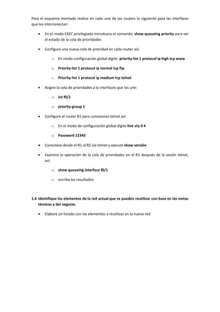 Para el esquema montado realice en cada uno de los routers lo siguiente para las interfaces
que los interconectan:

   •   En el modo EXEC privilegiado introduzca el comando: show queueing priority para ver
       el estado de la cola de prioridades

   •   Configure una nueva cola de prioridad en cada router así:

           o   En modo configuración global digite: priority-list 1 protocol ip high tcp www

           o   Priority-list 1 protocol ip normal tcp ftp

           o   Priority-list 1 protocol ip medium tcp telnet

   •   Asigne la cola de prioridades a la interfaces que los une:

           o   int f0/1

           o   priority-group 1

   •   Configure el router R1 para conexiones telnet así:

           o   En el modo de configuración global digite line vty 0 4

           o   Password 12345

   •   Conectese desde el R1 al R2 vía telnet y ejecute show versión

   •   Examine la operación de la cola de prioridades en el R1 después de la sesión telnet,
       así:

           o   show queueing interface f0/1

           o   escriba los resultados



1.6 Identifique los elementos de la red actual que se pueden reutilizar con base en las metas
    técnicas y del negocio.

   •   Elabore un listado con los elementos a reutilizar en la nueva red
 