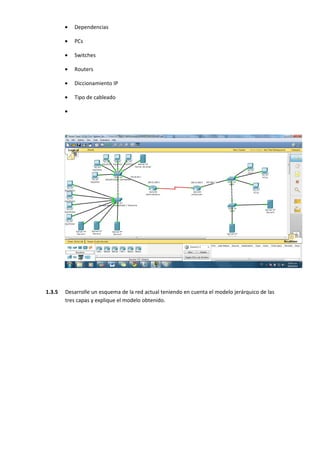 •   Dependencias

        •   PCs

        •   Switches

        •   Routers

        •   Diccionamiento IP

        •   Tipo de cableado

        •




1.3.5   Desarrolle un esquema de la red actual teniendo en cuenta el modelo jerárquico de las
        tres capas y explique el modelo obtenido.
 