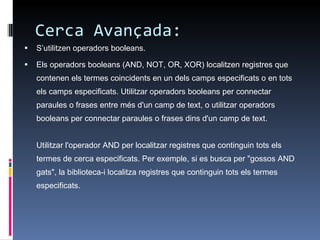 Cerca Avançada: S’utilitzen operadors booleans. Els operadors booleans (AND, NOT, OR, XOR) localitzen registres que contenen els termes coincidents en un dels camps especificats o en tots els camps especificats. Utilitzar operadors booleans per connectar paraules o frases entre més d'un camp de text, o utilitzar operadors booleans per connectar paraules o frases dins d'un camp de text. Utilitzar l'operador AND per localitzar registres que continguin tots els termes de cerca especificats. Per exemple, si es busca per "gossos AND gats", la biblioteca-i localitza registres que continguin tots els termes especificats. 