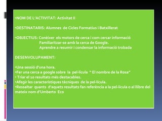 NOM DE L’ACTIVITAT: Activitat II DESTINATARIS: Alumnes  de Cicles Formatius i Batxillerat OBJECTIUS: Conèixer  els motors de cerca i com cercar informació  Familiaritzar-se amb la cerca de Google.   Aprendre a resumir i condensar la informació trobada DESENVOLUPAMENT: Una sessió d’una hora. Fer una cerca a google sobre  la  pel·lícula  “ El nombre de la Rosa” Triar el 10 resultats més destacables. Afegir les característiques tècniques  de la pel·lícula. Ressaltar  quants  d’aquets resultats fan referència a la pel·lícula o al llibre del mateix nom d’Umberto  Eco 