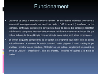 Funcionament Un motor de cerca o cercador (search services) és un sistema informàtic que cerca la informació emmagatzemada en servidors web i BdD indexant (classificant) arxius (adreces, continguts, dades) en la seva pròpia base de dades. Els cercadors localitzen la informació comparant les coincidències entre la informació que cerca l'usuari i la que hi ha a la base de dades.Google com a motor de  cerca actua amb altres components.  El primer d'aquests components és el Spider, un programa tipus robot que es dedica automàticament a recórrer la xarxa buscant noves pàgines i nous continguts per analitzar i mostrar en els resultats. El Spider no  els indexa, simplement els recull i els envia al Crawler  (rastrejador ) que els analitza, i després ho guarda a la base de dades.  