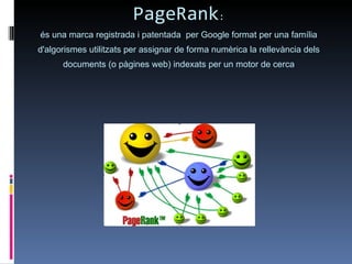 PageRank : és una marca registrada i patentada  per Google format per una família d'algorismes utilitzats per assignar de forma numèrica la rellevància dels documents (o pàgines web) indexats per un motor de cerca 