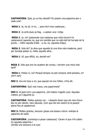 CASTANYERA: Què, ja us heu decidit? En posem una paperina per a
cada una?

NOIA 1: Ai, no sé. A mi,…. posi-me’n tres castanyes…

NOIA 2: Jo amb dues ja faig… o potser una i mitja.

 NOIA 1: Ui, no! (assenyala una castanya que volia treure-li la
castanyera) aquesta no, que em sembla que no està del tot torrada de la
punta…. millor aquella d’allà… o no, no, aquesta d’aquí.

 NOIA 2: Vols dir? Jo diria que aquella té una línia més moderna, però
per torrada potser sí, millor aquella altra…

NOIA 1: Uf, que difícil, no, decidir-se?


NOIA 2: Vols que ens ho acabem de rumiar, i tornem una mica més
tard?

 NOIA 1: Potser sí, no? Perquè tampoc es pot comprar amb presses, oi?
(se’n van)

NOI 2: Ara em toca a mi, que aquest noi era l’últim, m’ha dit.

CASTANYERA: Què vols maco, una paperineta?

NOI 2: Sí posi-me’n una paperina. (ell mateix n’agafa una). Aquesta
mateix, ja li aguanto jo.

CASTANYERA: Moltes gràcies noi… i després diuen que els nois d’avui
dia no són atents i ben educats. Com que ets tan eixerit te la posaré
plena fins al capdamunt.

NOI 2: Moltes gràcies, senyora (posa una bossa a terra i estripa la
paperina de sota)

CASTANYERA: (comença a posar castanyes) Caram sí que n’hi caben
en aquesta paperina.!
(Arriba una senyora a la cua)
                                                                         10
 