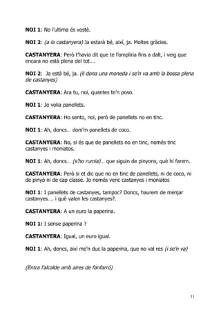 NOI 1: No l’ultima és vostè.

NOI 2: (a la castanyera) Ja estarà bé, així, ja. Moltes gràcies.

CASTANYERA: Però t’havia dit que te l’ompliria fins a dalt, i veig que
encara no està plena del tot….

NOI 2: Ja està bé, ja. (li dona una moneda i se’n va amb la bossa plena
de castanyes)

CASTANYERA: Ara tu, noi, quantes te’n poso.

NOI 1: Jo volia panellets.

CASTANYERA: Ho sento, noi, però de panellets no en tinc.

NOI 1: Ah, doncs… doni’m panellets de coco.

CASTANYERA: No, si és que de panellets no en tinc, només tinc
castanyes i moniatos.

NOI 1: Ah, doncs… (s’ho rumia)… que siguin de pinyons, què hi farem.

CASTANYERA: Però si et dic que no en tinc de panellets, ni de coco, ni
de pinyó ni de cap classe. Jo només venc castanyes i moniatos

NOI 1: I panellets de castanyes, tampoc? Doncs, haurem de menjar
castanyes…. i què valen les castanyes?.

CASTANYERA: A un euro la paperina.

NOI 1: I sense paperina ?

CASTANYERA: Igual, un euro igual.

NOI 1: Ah, doncs, així me’n duc la paperina, que no val res (i se’n va)


(Entra l’alcalde amb aires de fanfarró)




                                                                          11
 