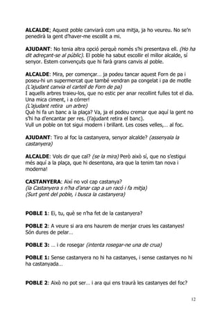 ALCALDE: Aquest poble canviarà com una mitja, ja ho veureu. No se’n
penedirà la gent d’haver-me escollit a mi.

AJUDANT: No tenia altra opció perquè només s’hi presentava ell. (Ho ha
dit adreçant-se al públic). El poble ha sabut escollir el millor alcalde, sí
senyor. Estem convençuts que hi farà grans canvis al poble.

ALCALDE: Mira, per començar… ja podeu tancar aquest Forn de pa i
poseu-hi un supermercat que també vendran pa congelat i pa de motlle
(L’ajudant canvia el cartell de Forn de pa)
I aquells arbres traieu-los, que no estic per anar recollint fulles tot el dia.
Una mica ciment, i a córrer!
(L’ajudant retira un arbre)
Què hi fa un banc a la plaça? Va, ja el podeu cremar que aquí la gent no
s’hi ha d’encantar per res. (l’ajudant retira el banc).
Vull un poble on tot sigui modern i brillant. Les coses velles,… al foc.

AJUDANT: Tiro al foc la castanyera, senyor alcalde? (assenyala la
castanyera)

ALCALDE: Vols dir que cal? (se la mira) Però això sí, que no s’estigui
més aquí a la plaça, que hi desentona, ara que la tenim tan nova i
moderna!

CASTANYERA: Així no vol cap castanya?
(la Castanyera s n’ha d’anar cap a un racó i fa mitja)
(Surt gent del poble, i busca la castanyera)


POBLE 1: Ei, tu, què se n’ha fet de la castanyera?

POBLE 2: A veure si ara ens haurem de menjar crues les castanyes!
Són dures de pelar…

POBLE 3: … i de rosegar (intenta rosegar-ne una de crua)

POBLE 1: Sense castanyera no hi ha castanyes, i sense castanyes no hi
ha castanyada…


POBLE 2: Això no pot ser… i ara qui ens traurà les castanyes del foc?


                                                                             12
 