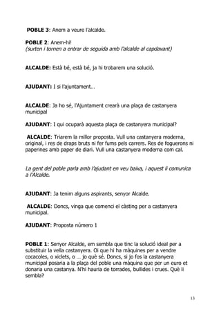 POBLE 3: Anem a veure l’alcalde.

POBLE 2: Anem-hi!
(surten i tornen a entrar de seguida amb l’alcalde al capdavant)


ALCALDE: Està bé, està bé, ja hi trobarem una solució.


AJUDANT: I si l’ajuntament…


ALCALDE: Ja ho sé, l’Ajuntament crearà una plaça de castanyera
municipal

AJUDANT: I qui ocuparà aquesta plaça de castanyera municipal?

 ALCALDE: Triarem la millor proposta. Vull una castanyera moderna,
original, i res de draps bruts ni fer fums pels carrers. Res de foguerons ni
paperines amb paper de diari. Vull una castanyera moderna com cal.


La gent del poble parla amb l’ajudant en veu baixa, i aquest li comunica
a l'Alcalde.


AJUDANT: Ja tenim alguns aspirants, senyor Alcalde.

ALCALDE: Doncs, vinga que comenci el càsting per a castanyera
municipal.

AJUDANT: Proposta número 1


POBLE 1: Senyor Alcalde, em sembla que tinc la solució ideal per a
substituir la vella castanyera. Oi que hi ha màquines per a vendre
cocacoles, o xiclets, o … jo què sé. Doncs, si jo fos la castanyera
municipal posaria a la plaça del poble una màquina que per un euro et
donaria una castanya. N’hi hauria de torrades, bullides i crues. Què li
sembla?



                                                                          13
 