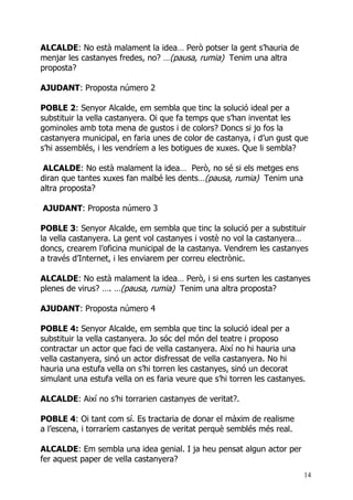 ALCALDE: No està malament la idea… Però potser la gent s’hauria de
menjar les castanyes fredes, no? …(pausa, rumia) Tenim una altra
proposta?

AJUDANT: Proposta número 2

POBLE 2: Senyor Alcalde, em sembla que tinc la solució ideal per a
substituir la vella castanyera. Oi que fa temps que s’han inventat les
gominoles amb tota mena de gustos i de colors? Doncs si jo fos la
castanyera municipal, en faria unes de color de castanya, i d’un gust que
s’hi assemblés, i les vendríem a les botigues de xuxes. Que li sembla?

 ALCALDE: No està malament la idea… Però, no sé si els metges ens
diran que tantes xuxes fan malbé les dents…(pausa, rumia) Tenim una
altra proposta?

AJUDANT: Proposta número 3

POBLE 3: Senyor Alcalde, em sembla que tinc la solució per a substituir
la vella castanyera. La gent vol castanyes i vostè no vol la castanyera…
doncs, crearem l’oficina municipal de la castanya. Vendrem les castanyes
a través d’Internet, i les enviarem per correu electrònic.

ALCALDE: No està malament la idea… Però, i si ens surten les castanyes
plenes de virus? …. …(pausa, rumia) Tenim una altra proposta?

AJUDANT: Proposta número 4

POBLE 4: Senyor Alcalde, em sembla que tinc la solució ideal per a
substituir la vella castanyera. Jo sóc del món del teatre i proposo
contractar un actor que faci de vella castanyera. Així no hi hauria una
vella castanyera, sinó un actor disfressat de vella castanyera. No hi
hauria una estufa vella on s’hi torren les castanyes, sinó un decorat
simulant una estufa vella on es faria veure que s’hi torren les castanyes.

ALCALDE: Així no s’hi torrarien castanyes de veritat?.

POBLE 4: Oi tant com sí. Es tractaria de donar el màxim de realisme
a l’escena, i torraríem castanyes de veritat perquè semblés més real.

ALCALDE: Em sembla una idea genial. I ja heu pensat algun actor per
fer aquest paper de vella castanyera?
                                                                         14
 
