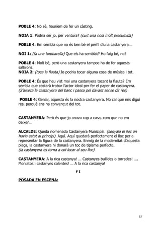 POBLE 4: No sé, hauríem de fer un càsting.

NOIA 1: Podria ser jo, per ventura? (surt una noia molt presumida)

POBLE 4: Em sembla que no és ben bé el perfil d’una castanyera…

NOI 1: (fa una tombarella) Que els ha semblat? Ho faig bé, no?

POBLE 4: Molt bé, però una castanyera tampoc ha de fer aquests
saltirons.
NOIA 2: (toca la flauta) Jo podria tocar alguna cosa de música i tot.

POBLE 4: És que heu vist mai una castanyera tocant la flauta? Em
sembla que costarà trobar l’actor ideal per fer el paper de castanyera.
(S’aixeca la castanyera del banc i passa pel davant sense dir res)

 POBLE 4: Genial, aquesta és la nostra castanyera. No cal que ens digui
res, perquè ens ha convençut del tot.


CASTANYERA: Però és que jo anava cap a casa, com que no em
deixen…

ALCALDE: Queda nomenada Castanyera Municipal. (senyala el lloc on
havia estat al principi). Aquí. Aquí quedarà perfectament el lloc per a
representar la figura de la castanyera. Enmig de la modernitat d’aquesta
plaça, la castanyera hi donarà un toc de tipisme perfecte.
(la castanyera es torna a col·locar al seu lloc)

CASTANYERA: A la rica castanya! … Castanyes bullides o torrades! ….
Moniatos i castanyes calentes! … A la rica castanya!

                                  FI

POSADA EN ESCENA:




                                                                          15
 