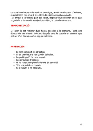 corporal que haurem de realitzar descalços, a més de disposar d’ estores,
o matalassos per aquest fet.. Hem d’assistir amb roba còmoda.
I al arribar a la tercera part del Taller, disposar d’un escenari en el qual
pogué dur a terme els assajos i per últim, la posada en escena.

TEMPORITZACIÓ:

El Taller és pot realitzar dues hores, dos dies a la setmana, i amb una
durada de tres mesos. Contant desprès amb la posada en escena, que
pot ser d’un dia sol, o d’un cap de setmana.



AVALUACIÓ:

  •   Si hem complert els objectius.
  •   Si els destinataris han gaudit del taller.
  •   La participació de cada usuari.
  •   Les dificultats trobades.
  •   Hi ha hagut compromís de tots els usuaris?
  •   S’ha respectat els horaris.
  •   Si a l’usuari li ha estat útil.




                                                                          17
 