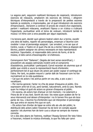 La segona part, seguirem realitzant tècniques de respiració, introduirem
exercicis de relaxació, ampliarem els exercicis de mímica, i afegirem
tècniques d’interpretació a través de la preparació de petites escenes
teatrals ja existents, o improvisades, per el qual introduirem els exercicis
d’improvisació.. Donarem a conèixer el procés de creació d’un espectacle,
parlant i realitzant màscares, analitzant l’època a on s’ubica o s’ubicarà
l’espectacle, puntualitzar amb el tema de vestuari, introduint també la
música i el ritme com a eina possible per algun espectacle.

I la tercera part, decidir quin gènere teatral volem dur a terme, escollir
una obra de teatre, repartir els personatges, ensenyar a l’alumne com
modelar i crear el personatge assignat. i per arrodoní, a no ser que al
Centre, Local, o Teatre en el qual s’ha de du a terme l’obra ja disposin de
tècnics, podem assignar els càrrecs necessaris en tota representació
escènica: l’apuntador, el responsable dels canvis de llums, el de la
música, el dels canvis d’escenografia i el d’attrezzo.

Començarem fent “Italianes”, (llegida del text sense escenificar), i
procedirem als assajos setmanals incidint amb el compromís
d’assistència, puntualitat i participació. Convé recordar als alumnes que el
públic que vindrà a veure la representació haurà d’entendre
perfectament tot el que diuen els actors per poder copsar el contingut de
l’obra. Per tant, no poden moure’s i parlar dalt de l’escenari com ho fan
normalment en la vida quotidiana:
– Cal que els actors i les actrius parlin en veu alta, a poc a poc i
vocalitzant.
– Per norma general, l’actor no s’ha de posar d’esquena al públic. Ens
expressem amb tot el cos, però també, naturalment, amb la cara. Només
quan ho indiqui el guió els actors es giraran d’esquena al públic.
– En escena, els actors han d’actuar en tot moment, i no solament a
l’hora de dir el seu text. Sovint els nois i les noies quan acaben de fer la
seva intervenció oral deixen d’interpretar i no hi tornen fins que els toca
parlar de nou. L’alumne ha d’entendre que cal interpretar el personatge
des que entra en escena fins que en surt.
– Els actors han d’evitar de tapar-se entre ells als ulls del públic; la
distribució dels actors sobre l’escenari ha de tenir en compte aquest
aspecte i els alumnes han de tenir cura a situar-se sempre de manera
correcta.
Un o dos dies abans de l’estrena, realitzar l’Assaig General (fer tota l’obra
a l’escenari, incloent la música d’entrada, la que fes falta per canvi


                                                                            3
 