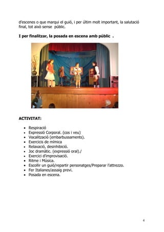 d’escenes o que marqui el guió, i per últim molt important, la salutació
final, tot això sense públic.

I per finalitzar, la posada en escena amb públic .




ACTIVITAT:

  • Respiració
  • Expressió Corporal. (cos i veu)
  • Vocalització (embarbussaments).
  • Exercicis de mímica
  • Relaxació, desinhibició.
  • Joc dramàtic. (expressió oral)./
  • Exercici d’improvisació.
  • Ritme i Música.
  • Escollir un guió/repartir personatges/Preparar l’attrezzo.
  • Fer Italianes/assaig previ.
  • Posada en escena.




                                                                           4
 
