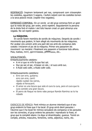 RESPIRACIÓ: Inspirem lentament pel nas, comprovant com s’eixamplen
les costelles, aguantem 5 segons, i bufem notant com les costelles tornen
a la seva posició inicial. (repetir tres vegades).

EXPRESSIÓ CORPORAL: En un cercle un del grup comença fent un gest
que la resta del grup, per ordre, anirà repetint. Seguidament la persona
de la dreta farà el mateix i així tots hauran creat un gest almenys una
vegada. No val repetir gestos.

   La MÀQUINA.
    En cercle farem memòria de sorolls de màquines. Després de sorolls i
moviments que podem, hi hem afegit els moviments de les màquines.
Per acabar ens unirem amb una part del cos amb els companys dels
costats i iniciarem el joc de la màquina. Primer ens passarem els
moviment i so mecànic i finalment ens posarem a funcionar tots alhora.
Psss, txatsss, mrrrr, pprrrrrrooooo, pfffffffuuuu, etc..

VOCALITZACIÓ:
Embarbussaments catalans:
  • A mi si que re m’hi fa que faci sol.
  • Duc pa sec al sac, m’assec on sóc, i el suco amb suc.
  • A Rubí cotó collir, a Rubó collir cotó.

Embarbussaments castellans:
  • Erre con erre, guitarra;
    erre con erre, carril:
    rápido ruedan los carros,
    rápido el ferrocarril.
  • El amor es una locura que solo el cura lo cura, pero el cura que lo
    cura comete una gran locura.
  • El perro de Roque no tiene rabo porque Ramón Ramírez se lo ha
    robado



EXERCICIS DE MÍMICA: Fent mímica un alumne intentarà que el seu
grup endevini la frase que li ha tocat .El grup anirà dient paraules i
l’alumne que li ha tocat fer mímica senyalarà els companys si les paraules
son les correctes, el grup ordena les paraules i reprodueix la frase, el
grup que la completi abans i la digui al dinamitzador, guanya. Tenint en
compte, articles, masculins, femenins, verbs, adjectius, noms, etz.

                                                                           5
 