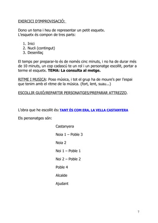 EXERCICI D’IMPROVISACIÓ:

Dono un tema i heu de representar un petit esquetx.
L’esquetx és compon de tres parts:

  1. Inici
  2. Nucli (contingut)
  3. Desenllaç

El temps per preparar-lo és de només cinc minuts, i no ha de durar més
de 10 minuts, un cop cadascú te un rol i un personatge escollit, portar a
terme el esquetx. TEMA: La consulta al metge.

RITME I MUSICA: Poso música, i tot el grup ha de moure’s per l’espai
que tenim amb el ritme de la música. (fort, lent, suau...)

ESCOLLIR GUIÓ/REPARTIR PERSONATGES/PREPARAR ATTREZZO.



L’obra que he escollit és: TANT ÉS COM ERA, LA VELLA CASTANYERA

Els personatges són:

                         Castanyera

                         Noia 1 – Poble 3

                         Noia 2

                         Noi 1 – Poble 1

                         Noi 2 – Poble 2

                         Poble 4

                         Alcalde

                         Ajudant




                                                                            7
 