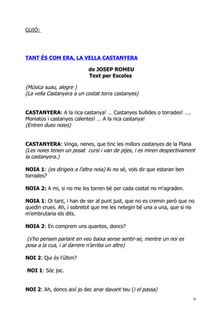 GUIÓ:




TANT ÉS COM ERA, LA VELLA CASTANYERA

                            de JOSEP ROMEU
                            Text per Escoles

(Música suau, alegre )
(La vella Castanyera a un costat torra castanyes)


CASTANYERA: A la rica castanya! … Castanyes bullides o torrades! ….
Moniatos i castanyes calentes! … A la rica castanya!
(Entren dues noies)


CASTANYERA: Vinga, nenes, que tinc les millors castanyes de la Plana
(Les noies tenen un posat cursi i van de pijes, i es miren despectivament
la castanyera.)

NOIA 1: (es dirigeix a l’altra noia) Ai no sé, vols dir que estaran ben
torrades?

NOIA 2: A mi, si no me les torren bé per cada costat no m’agraden.

NOIA 1: Oi tant, i han de ser al punt just, que no es cremin però que no
quedin crues. Ah, i sobretot que me les netegin bé una a una, que si no
m’embrutaria els dits.

NOIA 2: En comprem uns quantes, doncs?

 (s’ho pensen parlant en veu baixa sense sentir-se, mentre un noi es
posa a la cua, i al darrere n’arriba un altre)

NOI 2: Qui és l’últim?

NOI 1: Sóc joc.


NOI 2: Ah, doncs així jo dec anar davant teu (i el passa)
                                                                          9
 
