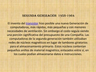  segunda generaciòn  1958-1964El invento del transistor hizo posible una nueva Generación de computadoras, más rápidas, más pequeñas y con menores necesidades de ventilación. Sin embargo el costo seguía siendo una porción significativa del presupuesto de una Compañía. Las computadoras de la segunda generación también utilizaban redes de núcleos magnéticos en lugar de tambores giratorios para el almacenamiento primario. Estos núcleos contenían pequeños anillos de material magnético, enlazados entre sí, en los cuales podían almacenarse datos e instrucciones.