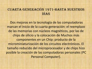 Cuarta generaciòn 1971-hasta nuestros dìasDos mejoras en la tecnología de las computadoras marcan el inicio de la cuarta generación: el reemplazo de las memorias con núcleos magnéticos, por las de chips de silicio y la colocación de Muchos más componentes en un Chip: producto de la microminiaturización de los circuitos electrónicos. El tamaño reducido del microprocesador y de chips hizo posible la creación de las computadoras personales (PC Personal Computer).