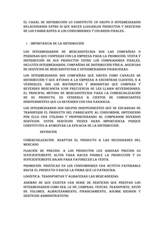 EL CANAL DE DISTRIbuCIóN LO CONSTITuYE uN GRupO D INTERMEDIARIOS
RELACIONADOS ENTRE Sí quE hACEN LLEGARLOS pRODuCTOS Y SERvICIOS
DE LOS FAbRICANTES A LOS CONSuMIDORES Y uSuARIOS FINALES.


 1. IMpORTANCIA DE LA DISTRIbuCIóN

LOS INTERMEDIARIOS DE MERCADOTECNIA SON LAS COMpAñíAS O
pERSONAS quE COOpERAN CON LA EMpRESA pARA LA pROMOCIóN, vENTA Y
DISTRIbuCIóN DE SuS pRODuCTOS ENTRE LOS COMpRADORES FINALES.
INCLuYEN INTERMEDIARIOS, COMpAñíAS DE DISTRIbuCIóN FíSICA, AGENCIAS
DE SERvICIOS DE MERCADOTECNIA E INTERMEDIARIOS FINANCIERAS.
LOS INTERMEDIARIOS SON COMpAñíAS quE SIRvEN COMO CANALES DE
DISTRIbuCIóN Y quE AYuDAN A LA EMpRESA A ENCONTRAR CLIENTES, O A
vENDERLES. SON LOS MAYORISTAS Y MINORISTAS quE COMpRAN Y
REvENDEN MERCANCíA (CON FRECuENCIA SE LES LLAMA REvENDEDORES.
EL pRINCIpAL MéTODO DE MERCADOTECNIA pARA LA COMERCIALIzACIóN
DE Su pRODuCTO, ES vENDERLO A CIENTOS DE COMERCIANTES
INDEpENDIENTES quE LO REvENDEN CON uNA GANANCIA.
LOS INTERMEDIARIOS SON GRupOS INDEpENDIENTES quE SE ENCARGAN DE
TRANSFERIR EL pRODuCTO DEL FAbRICANTE AL CONSuMIDOR, ObTENIENDO
pOR ELLO uNA uTILIDAD Y pROpORCIONANDO AL COMpRADOR DIvERSOS
SERvICIOS. ESTOS SERvICIOS TIENEN GRAN IMpORTANCIA pORquE
CONSTITuYEN A AuMENTAR LA EFICACIA DE LA DISTRIbuCIóN.
         DEFINICIóN

COMERCIALIzACIóN. ADApTAN EL pRODuCTO A LAS NECESIDADES DEL
MERCADO
FIjACIóN DE pRECIOS. A LOS pRODuCTOS LES ASIGNAN pRECIOS LO
SuFICIENTEMENTE ALTOS pARA hACER pOSIbLE LA pRODuCCIóN Y LO
SuFICIENTEMENTE bAjOS pARA FAvORECER LA vENTA.
pROMOCIóN. pROvOCAN EN LOS CONSuMIDORES uNA ACTITuD FAvORAbLE
hACIA EL pRODuCTO O hACIA LA FIRMA quE LO pATROCINA.
LOGíSTICA. TRANSpORTAN Y ALMACENAN LAS MERCADERíAS.
ADEMáS DE quE ExISTEN uNA SERIE DE SERvICIOS quE pRESTAN LOS
INTERMEDIARIOS COMO SER, LE Dé; COMpRAS, vENTAS, TRANSpORTE, ENvIó
DE vOLuMEN, ALMACENAMIENTO, FINANCIAMIENTO, ASuMIR RIESGOS Y
SERvICIOS ADMINISTRATIvOS.
 