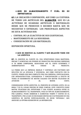 12) quEES ALMACENAMIENTO              Y   CuáL     ES    Su
       IMpORTANCIA
RT: LA ubICACIóN O DISpOSICIóN, ASí COMO LA CuSTODIA
DE TODOS LOS ARTíCuLOS DEL ALMACéN, quE ES LA
ACTIvIDAD DE GuARDAR ARTíCuLOS O MATERIALES
DESDE quE SE pRODuCEN O RECIbEN hASTA quE SE
NECESITAN O ENTREGAN. LOS pRINCIpALES ASpECTOS
DE ESTA ACTIvIDAD SON:
•   CONTROL DE LA ExACTITuD DE SuS ExISTENCIAS.
•   MANTENIMIENTO DE LA SEGuRIDAD.
•   CONSERvACIóN DE LOS MATERIALES.

REpOSICIóN OpORTuNA.


     13) quE ES SERvICIO AL CLIENTE Y qué RELACIóN TIENE CON
         LA LOGíSTICA

RT: EL SERvICIO AL CLIENTE ES, uNA OpORTuNIDAD pARA MANTENER,
INICIAR Y AuMENTAR LOS pEDIDOS DE pRODuCTOS pOR MuChAS EMpRESAS
A uN MISMO COMpRADOR, REDuCIENDO ASí EL COSTO ECONóMICO Y
ADMINISTRATIvO        pOR        uNIDAD       DE       pRODuCTO.

LA FORMA quE LA EMpRESA MANEjE Y CONTROLE LOS FACTORES quE
INFLuYEN EN LA EFICACIA Y EFICIENCIA, ASí COMO CONTACTO CON EL
CLIENTE, pODRíA SER MAS COMpLETO pOR uNA EMpRESA, ESpECIALIzADA,
CON INFRAESTRuCTuRA, ExpERIENCIA Y CONCENTRACIóN A EFECTO DE
TENER uN RENDIMIENTO DE MAYOR CALIDAD CON MAYOR vELOCIDAD DE
ATENCIóN            Y         AL          MENOR           COSTO.

CONSIDERANDO ESTOS ASpECTOS, EL pRINCIpIO DE ATENDER juSTO, EN LA
hORA Y EN EL LuGAR pRECISO SE DEbE CuMpLIR. ESTE CONCEpTO ExIGE
MAYOR vELOCIDAD DEL INvENTARIO Y uNA FuERTE ALIANzA ENTRE EL
ALMACENAMIENTO Y EL TRANSpORTE, puES uN TIpO DE ALMACENAMIENTO,
pOR EjEMpLO, puEDE DISMINuIR O AuMENTAR TIEMpO Y COSTOS EN EL
TRANSpORTE. pOR LO quE ES NECESARIO DESTACAR E IR pENSANDO EN uNA
LOGíSTICA DE MAYOR ESpECIALIzACIóN, ES DECIR "INTEGRAL", quE
ASEGuRE LA ópTIMA RENDICIóN DE LA DISTRIbuCIóN.
 