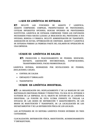 14) quE ES LOGíSTICA DE ENTRADA

RT :   INCLuYE   LAS    FuNCIONES   DE   AbASTO    Y   LOGíSTICA.
AbASTO COMpRENDE: COMpRAS, pROSpECTARíAN DE pROvEEDORES,
COTIzAR DIFERENTES OpCIONES, buSCAR OpCIONES DE pROvEEDORES
SuSTITuTOS. LOGíSTICA DE ENTRADA COMpRENDE TODOS LOS ESFuERzOS
NECESARIOS pARA hACER LLEGAR LA MERCANCíA DEL pROvEEDOR A SuS
OFICINAS, bODEGA O FábRICA. INCLuYE ADMINISTRACIóN DE TRASpORTE,
ASIGNACIóN DE RuTAS, OpTIMIzACIóN DE ChOFERES. AbASTO Y LOGíSTICA
DE ENTRADA FORMAN LA pRIMERA pARTE DEL ESLAbóN DE OpERACIóN DE
uNA EMpRESA


       15)quE ES LOGíSTICA DE SALIDA
        RT: pRODuCCIóN O FRACCIONAMIENTO DE pEDIDOS, DESpAChO,
          REpARTO,  LIquIDACIóN   DOCuMENTARIA,    ExpORTACIONES,
          TRANSFORMACIONES, pACkS pROMOCIóNALES.
LOGíSTICA INvERSA, REINGRESOS    pOR   DEvOLuCIONES   DE   pEDIDOS,
ANuLACIONES, CANjES.
  •    CONTROL DE CALIDA
  •    EMpAquES Y EMbALAjES
  •    TRANSpORTES

       16)quE ES LOGíSTICA INDuSTRIAL

RT: LA ORGANIzACIóN DEL DESpLAzAMIENTO Y DE LA MANEjOS DE LOS
MATERIALES (MATERIAS pRIMAS Y pRODuCTOS), YA SEA EN EL INTERIOR O
ExTERIOR DE LA EMpRESA, ES EL ObjETO DE ESTuDIO DE LA LOGíSTICA
INDuSTRIAL. LA FuNCIóN DE ESTA uLTIMA CONSISTE EN vIGILAR LA
EFICACIA DE LAS REDES DE DISTRIbuCIóN Y AbASTECIMIENTO, DE LOS
MODOS DE MANuTENCIóN Y TRANSpORTE, DE LA LOCALIzACIóN DE LOS
DEpARTAMENTOS Y DE LA DISTRIbuCIóN FíSICA DE LOS LOCALES.

LAS ACTIvIDADES DE uN SISTEMA LOGíSTICO puEDEN DIvIDIRSE EN TRES
CATEGORíAS.

CLOCALIzACIóN, DISTRIbuCIóN FíSICA, MANuTENCIóN, ACONDICIONAMIENTO
Y EMpAquETADO.
 