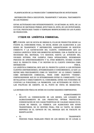 pLANIFICACIóN DE LA pRODuCCIóN Y ADMINISTRACIóN DE INvENTARIOS

 DISTRIbuCIóN FíSICA (RECEpCIóN, TRANSpORTE Y ADuANA, TRATAMIENTO
DE LOS pEDIDOS)

ESTAS ACTIvIDADES SON INTERDEpENDIENTE. uN RETARDO AL NIvEL DE LA
ENTREGA DE MATERIAS pRIMAS AFECTARá EL NIvEL DE LOS INvENTARIOS,
LO CuAL pROvOCARá TARDE O TEMpRANO MODIFICACIONES EN LOS pLANES
DE pRODuCCIóN.

      17)quE ES LOGíSTICA COMERCIAL

RT: FuNCIóN quE SE OCupA DE DIRIGIR EL FLujO DE pRODuCTOS DESDE LA
FuENTE AL CONSuMIDOR FINAL. ES DECIR, DESDE LOS ALMACENES A LAS
REDES DE TRANSpORTE Y DISTRIbuCIóN, GARANTIzANDO uN SERvICIO
CORRECTO Y LA SATISFACCIóN DEL CLIENTE. CONSIDERANDO quE LA
CADENA LOGíSTICA TIENE DOS MOMENTOS DEFINIDOS, uNA A pARTIR DE LA
NECESIDAD DEL MATERIAL Y/O SERvICIO, hASTA LA ATENCIóN DEL
uSuARIO INTERNO, pOR EjEMpLO pARA OpERACIONES, DENOMINADO
pROCESO DE ApROvISIONAMIENTO Y EL OTRO MOMENTO, OCuRRE CuANDO
SALE EL pRODuCTO FINAL Y Su DESTINO ES EL CLIENTE CONOCIDA COMO
DISTRIbuCIóN                                                 FíSICA.
LA LOGíSTICA COMERCIAL DICE quE EL pRODuCTO LLEGuE A LOS DIvERSOS
CLIENTES (DISTRIbuIDORES, INTERMEDIARIOS O CONSuMIDORES), LO quE LA
DEFINE MáS pRECISAMENTE COMO uN "SERvICIO". SE LE CONOCE TAMbIéN
COMO DISTRIbuCIóN COMERCIAL, TIENE COMO ObjETIvO "vENDER",
CONFIGuRáNDOSE ASí EN uN INTERMEDIARIO ENTRE EL FAbRICANTE Y LOS
DETALLISTAS O DIRECTAMENTE EL CONSuMIDOR; ENTRE SuS FuNCIONES SE
CuENTAN LA pubLICIDAD, LA pROMOCIóN, LAS ACTIvIDADES DE vENTA Y
LAS pOLíTICAS DE CRéDITO. ES EL puNTO DE vISTA DE MARkETING.

LA DISTRIbuCIóN FíSICA SE DIvIDE EN CuATRO GRANDES COMpONENTES:

  •    EL                                        ALMACENAMIENTO
       INCLuYE LA CONSERvACIóN DE LOS bIENES, LOS LuGARES DE
       ALMACENAMIENTO DE LOS pRODuCTOS, ópTIMA pROTECCIóN,
       CONSERvACIóN DE SuS CARACTERíSTICAS DE CALIDAD DADAS EN EL
       LuGAR DE ORIGEN, LA FábRICA. LOS ALMACENES SON SITIOS
       TRANSITORIOS, NO Su DESTINO FINAL; pOR LO TANTO, SE DEbEN
       DISpONER EN EL ESpACIO DE TAL MANERA quE SE FACILITE Su
       MANIpuLACIóN.

  •    EL                                            TRANSpORTE
       pROCESO pARA TRASLADO FíSICO DE LOS bIENES DE uN LuGAR A
 