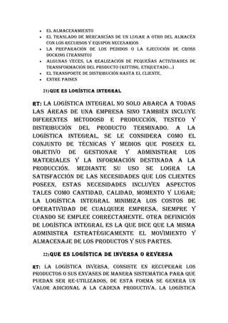 •    EL ALMACENAMIENTO
  •    EL TRASLADO DE MERCANCíAS DE uN LuGAR A OTRO DEL ALMACéN
       CON LOS RECuRSOS Y EquIpOS NECESARIOS
  •    LA pREpARACIóN DE LOS pEDIDOS O LA EjECuCIóN DE CROSS
       DOCkING (TRáNSITO)
  •    ALGuNAS vECES, LA REALIzACIóN DE pEquEñAS ACTIvIDADES DE
       TRANSFORMACIóN DEL pRODuCTO (kITTING, ETIquETADO…)
  •    EL TRANSpORTE DE DISTRIbuCIóN hASTA EL CLIENTE.
  •    ENTRE pAISES

      21) quE ES LOGíSTICA INTEGRAL

RT: LA LOGíSTICA INTEGRAL NO SOLO AbARCA A TODAS
LAS áREAS DE uNA EMpRESA SINO TAMbIéN INCLuYE
DIFERENTES MéTODOSD E pRODuCCIóN, TESTEO Y
DISTRIbuCIóN DEL pRODuCTO TERMINADO. A LA
LOGíSTICA INTEGRAL, SE LE CONSIDERA COMO EL
CONjuNTO DE TéCNICAS Y MEDIOS quE pOSEEN EL
ObjETIvO DE GESTIONAR Y ADMINISTRAR LOS
MATERIALES Y LA INFORMACIóN DESTINADA A LA
pRODuCCIóN. MEDIANTE Su uSO SE LOGRA LA
SATISFACCIóN DE LAS NECESIDADES quE LOS CLIENTES
pOSEEN, ESTAS NECESIDADES INCLuYEN ASpECTOS
TALES COMO CANTIDAD, CALIDAD, MOMENTO Y LuGAR;
LA LOGíSTICA INTEGRAL MINIMIzA LOS COSTOS DE
OpERATIvIDAD DE CuALquIER EMpRESA, SIEMpRE Y
CuANDO SE EMpLEE CORRECTAMENTE. OTRA DEFINICIóN
DE LOGíSTICA INTEGRAL ES LA quE DICE quE LA MISMA
ADMINISTRA ESTRATéGICAMENTE EL MOvIMIENTO Y
ALMACENAjE DE LOS pRODuCTOS Y SuS pARTES.

      22) quE ES LOGíSTICA DE INvERSA O REvERSA

RT: LA LOGíSTICA INvERSA, CONSISTE EN RECupERAR LOS
pRODuCTOS O SuS ENvASES DE MANERA SISTEMáTICA pARA quE
puEDAN SER RE-uTILIzADOS, DE ESTA FORMA SE GENERA uN
vALOR ADICIONAL A LA CADENA pRODuCTIvA. LA LOGíSTICA
 