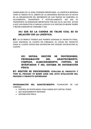 FAbRICAbAN EN LA zONA puDIERON IMpORTARSE. LA LOGíSTICA MODERNA
TIENE Su ORIGEN EN EL áMbITO DE LA INGENIERíA MILITAR quE SE OCupA
DE LA ORGANIzACIóN DEL MOvIMIENTO DE LAS TROpAS EN CAMpAñA, Su
ALOjAMIENTO, TRANSpORTE Y AvITuALLAMIENTO. ASí quE EL
TRANSpORTE ES DEMASIADO IMpORTANTE pOR quE ES EL quE NOS AYuDA
A quE LOS pRODuCTOS O CARGAS LLEGuEN A Su DESTINO EN MENOR TIEMpO
Y MEjOR CONDICIóN DE CONSuMIR Y uSO.

     24) quE ES LA CADENA DE vALOR CuAL ES Su
     RELACIóN CON LA LOGíSTICA

RT: ES uN MODELO TEóRICO quE pERMITE GENERAR EL pRODuCTO FINAL,
ALGO ADICIONAL AL CLIENTE SIN CObRARLE. EL vALOR DEL pRODuCTO
pARA EL CLIENTE quEDA MAS SATISFEChO quE GENERE SATISFACCIóN AL
CLIENTE.




        25)    DEFINA: GESTIóN  DE  pROvEEDORES,
        pROGRAMACIóN      DEL     AbASTECIMIENTO,
        COMpRAS,    ALMACENAMIENTO,  CONTROL   DE
        INvENTARIOS Y DEL SISTEMA DE DISTRIbuCIóN
        FíSICA
RT: GESTIóN DE pROCEEDORES: EvALuAR EL pRODuCTO Y
TODO EL pROCESO YO MISMO ASER uNA AuTO EvALuACIóN DEL
pROCESO O pRODuCTO ENTREGADO



pROGRAMACIóN DEL AbASTECIMIENTO: pLANEACIóN DE                LAS
COMpRAS
  • CONTROL DE INvENTARIOS: pARA SAbER quE CApITAL TENGO
  • quE REquERIMIENTO ObTENIDA
  • DISTRIbuCIóN FíSICA
 
