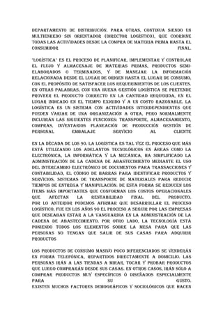 DEpARTAMENTO DE DISTRIbuCIóN. pARA OTRAS, CONTINuA SIENDO uN
MuLTIENREDO SIN ORIENTADOR (DIRECTOR LOGíSTICO), quE COORDINE
TODAS LAS ACTIvIDADES DESDE LA COMpRA DE MATERIA pRIMA hASTA EL
CONSuMIDOR                                                FINAL.

"LOGíSTICA" ES EL pROCESO DE pLANIFICAR, IMpLEMENTAR Y CONTROLAR
EL FLujO Y ALMACENAjE DE MATERIAS pRIMAS, pRODuCTOS SEMI-
ELAbORADOS O TERMINADOS, Y DE MANEjAR LA INFORMACIóN
RELACIONADA DESDE EL LuGAR DE ORIGEN hASTA EL LuGAR DE CONSuMO,
CON EL pROpóSITO DE SATISFACER LOS REquERIMIENTOS DE LOS CLIENTES.
EN OTRAS pALAbRAS, CON uNA buENA GESTIóN LOGíSTICA SE pRETENDE
pROvEER EL pRODuCTO CORRECTO EN LA CANTIDAD REquERIDA, EN EL
LuGAR INDICADO EN EL TIEMpO ExIGIDO Y A uN COSTO RAzONAbLE. LA
LOGíSTICA ES uN SISTEMA CON ACTIvIDADES INTERDEpENDIENTES quE
puEDEN vARIAR DE uNA ORGANIzACIóN A OTRA, pERO NORMALMENTE
INCLuIRáN LAS SIGuIENTES FuNCIONES: TRANSpORTE, ALMACENAMIENTO,
COMpRAS, INvENTARIOS pLANEACIóN DE pRODuCCIóN GESTIóN DE
pERSONAL         EMbALAjE         SERvICIO       AL       CLIENTE

EN LA DéCADA DE LOS 90. LA LOGíSTICA ES TAL vEz EL pROCESO quE MáS
ESTá uTILIzANDO LOS ADELANTOS TECNOLóGICOS EN áREAS COMO LA
ELECTRóNICA, LA INFORMáTICA Y LA MECáNICA, hA SIMpLIFICADO LA
ADMINISTRACIóN DE LA CADENA DE AbASTECIMIENTO MEDIANTE EL uSO
DEL INTERCAMbIO ELECTRóNICO DE DOCuMENTOS pARA TRANSACCIONES Y
CONTAbILIDAD, EL CóDIGO DE bARRAS pARA IDENTIFICAR pRODuCTOS Y
SERvICIOS, SISTEMAS DE TRANSpORTE DE MATERIALES pARA REDuCIR
TIEMpOS DE ENTREGA Y MANIpuLACIóN. DE ESTA FORMA SE REDuCEN LOS
íTEMS MáS IMpORTANTES quE CONFORMAN LOS COSTOS OpERACIONALES
quE    AFECTAN      LA   RENTAbILIDAD     FINAL    DEL    pRODuCTO.
pOR LO ANTERIOR pODEMOS AFIRMAR quE DESARROLLAR EL pROCESO
LOGíSTICO, FuE EN LOS AñOS 90 EL pROCESO A SEGuIR pOR LAS EMpRESAS
quE DESEAbAN ESTAR A LA vANGuARDIA EN LA ADMINISTRACIóN DE LA
CADENA DE AbASTECIMIENTO. pOR OTRO LADO, LA TECNOLOGíA ESTá
pONIENDO TODOS LOS ELEMENTOS SObRE LA MESA pARA quE LAS
pERSONAS NO TENGAN quE SALIR DE SuS CASAS pARA ADquIRIR
pRODuCTOS

LOS pRODuCTOS DE CONSuMO MASIvO pOCO DIFERENCIADOS SE vENDERáN
EN FORMA TELEFóNICA, REpARTIDOS DIRECTAMENTE A DOMICILIO. LAS
pERSONAS IRáN A LAS TIENDAS A MIRAR, TOCAR Y pRObAR pRODuCTOS
quE LuEGO COMpRARáN DESDE SuS CASAS. EN OTROS CASOS, IRáN SóLO A
COMpRAR pRODuCTOS MuY ESpECíFICOS ó DISEñADOS ESpECIALMENTE
pARA                         Su                           GuSTO.
ExISTEN MuChOS FACTORES DEMOGRáFICOS Y SOCIOLóGICOS quE hACEN
 
