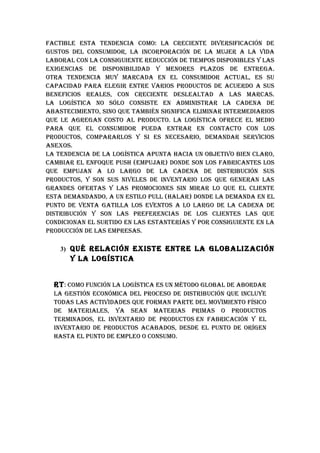 FACTIbLE ESTA TENDENCIA COMO: LA CRECIENTE DIvERSIFICACIóN DE
GuSTOS DEL CONSuMIDOR, LA INCORpORACIóN DE LA MujER A LA vIDA
LAbORAL CON LA CONSIGuIENTE REDuCCIóN DE TIEMpOS DISpONIbLES Y LAS
ExIGENCIAS DE DISpONIbILIDAD Y MENORES pLAzOS DE ENTREGA.
OTRA TENDENCIA MuY MARCADA EN EL CONSuMIDOR ACTuAL, ES Su
CApACIDAD pARA ELEGIR ENTRE vARIOS pRODuCTOS DE ACuERDO A SuS
bENEFICIOS REALES, CON CRECIENTE DESLEALTAD A LAS MARCAS.
LA LOGíSTICA NO SóLO CONSISTE EN ADMINISTRAR LA CADENA DE
AbASTECIMIENTO, SINO quE TAMbIéN SIGNIFICA ELIMINAR INTERMEDIARIOS
quE LE AGREGAN COSTO AL pRODuCTO. LA LOGíSTICA OFRECE EL MEDIO
pARA quE EL CONSuMIDOR puEDA ENTRAR EN CONTACTO CON LOS
pRODuCTOS, COMpARARLOS Y SI ES NECESARIO, DEMANDAR SERvICIOS
ANExOS.
LA TENDENCIA DE LA LOGíSTICA ApuNTA hACIA uN ObjETIvO bIEN CLARO,
CAMbIAR EL ENFOquE puSh (EMpujAR) DONDE SON LOS FAbRICANTES LOS
quE EMpujAN A LO LARGO DE LA CADENA DE DISTRIbuCIóN SuS
pRODuCTOS, Y SON SuS NIvELES DE INvENTARIO LOS quE GENERAN LAS
GRANDES OFERTAS Y LAS pROMOCIONES SIN MIRAR LO quE EL CLIENTE
ESTA DEMANDANDO, A uN ESTILO puLL (hALAR) DONDE LA DEMANDA EN EL
puNTO DE vENTA GATILLA LOS EvENTOS A LO LARGO DE LA CADENA DE
DISTRIbuCIóN Y SON LAS pREFERENCIAS DE LOS CLIENTES LAS quE
CONDICIONAN EL SuRTIDO EN LAS ESTANTERíAS Y pOR CONSIGuIENTE EN LA
pRODuCCIóN DE LAS EMpRESAS.

    3) qué RELACIóN ExISTE ENTRE LA GLObALIzACIóN
      Y LA LOGíSTICA


  RT : COMO FuNCIóN LA LOGíSTICA ES uN MéTODO GLObAL DE AbORDAR
  LA GESTIóN ECONóMICA DEL pROCESO DE DISTRIbuCIóN quE INCLuYE
  TODAS LAS ACTIvIDADES quE FORMAN pARTE DEL MOvIMIENTO FíSICO
  DE MATERIALES, YA SEAN MATERIAS pRIMAS O pRODuCTOS
  TERMINADOS, EL INvENTARIO DE pRODuCTOS EN FAbRICACIóN Y EL
  INvENTARIO DE pRODuCTOS ACAbADOS, DESDE EL puNTO DE ORíGEN
  hASTA EL puNTO DE EMpLEO O CONSuMO.
 