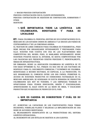  MACRO pROCESO CONTRATACIóN
pROCESO: CONTRATACIóN CON EL CLIENTE-INvERSIONISTA
pROCESO: CONTRATACIóN DE SERvICIOS DE CONSTRuCCIóN, SuMINISTROS Y
OTROS
SERvICIOS

    7) quéIMpORTANCIA TIENE LA LOGíSTICA                     LOS
      COLOMbIANOS,  bOGOTANOS   Y   pARA                      Su
      LOCALIDAD

RT: pARA COLOMbIA EL pRINCIpAL DESTINO DE SuS ExpORTACIONES ES EL
MERCADO DE LOS ESTADOS uNIDOS DE AMéRICA Y LE SIGuEN LOS pAíSES DE
CENTROAMéRICA Y DE LA COMuNIDAD ANDINA.
EL TRATADO DE LIbRE COMERCIO pARA COLOMbIA ES FuNDAMENTAL, pERO
DEbE INICIAR pOR ORGANIzARSE INTERNAMENTE Y pREpARARSE pARA
ELLO. NuESTRO pAíS CuENTA CON uNA DE LAS pLATAFORMAS MáS
COMpETITIvAS DEL MuNDO; pERO, SI hAbLAMOS INTERNAMENTE DESDE
NuESTROS puERTOS hACIA EL INTERIOR, SE RESTA COMpETITIvIDAD pOR
LAS FALENCIAS quE pRESENTAN CIERTOS pROCESOS Y, pRINCIpALMENTE,
ObRAS DE INFRAESTRuCTuRA.
SIN EMbARGO, DESDE LA ASOCIACIóN COLOMbIANA DE LOGíSTICA SE vE
CON GRAN OpTIMISMO EL TLC, pORquE vA SER uNO DE LOS FACTORES DE
DESpEGuE pARA EL CRECIMIENTO COMERCIAL Y ECONóMICO DE COLOMbIA.
bENEFICIARá A MuChOS SECTORES, EN ESpECIAL A LA pRODuCCIóN, YA
quE DINAMIzARá EL COMERCIO ENTRE LOS DOS pAíSES, pERMITIRá EL
ACCESO DE NuESTROS pRODuCTOS EN CONDICIONES FAvORAbLES EN EL
MERCADO AMERICANO, SE GENERARá uN NuEvA DEMANDA DE pRODuCTOS
COLOMbIANOS quE hOY NO TENEMOS, Y LAS EMpRESAS TENDRáN uN
OpORTuNIDAD pARA vENDER INNOvACIóN, DISEñO Y FuNCIONALIDAD,
ApROvEChANDO EL bAjO COSTO DE LA MANO DE ObRA, Y COLOCANDO
pRODuCTOS quE NI SIquIERA SE pRODuCEN EN EL pAíS.



    8) quE ES CADENA DE SuMINISTROS Y CuáL ES Su
      IMpORTANCIA

RT: AuMENTAR LA CApACIDAD DE LOS pARTICIpANTES pARA TOMAR
DECISIONES, FORMuLAR pLANES Y DELINEAR LA IMpLEMENTACIóN DE uNA
SERIE DE ACCIONES ORIENTADAS:
AL MEjORAMIENTO SIGNIFICATIvO DE LA pRODuCTIvIDAD DEL SISTEMA
LOGíSTICO OpERACIONAL,
AL INCREMENTO DE LOS NIvELES DE SERvICIO A LOS CLIENTES.
 