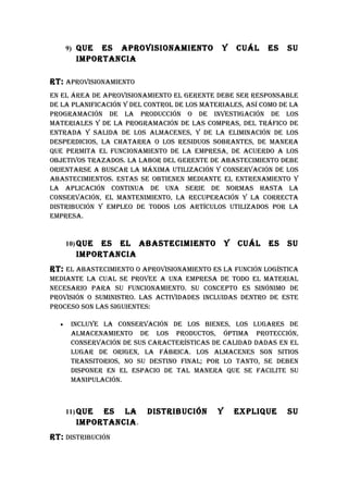 9) quE ES ApROvISIONAMIENTO             Y      CuáL   ES   Su
        IMpORTANCIA

RT: ApROvISIONAMIENTO
EN EL áREA DE ApROvISIONAMIENTO EL GERENTE DEbE SER RESpONSAbLE
DE LA pLANIFICACIóN Y DEL CONTROL DE LOS MATERIALES, ASí COMO DE LA
pROGRAMACIóN DE LA pRODuCCIóN O DE INvESTIGACIóN DE LOS
MATERIALES Y DE LA pROGRAMACIóN DE LAS COMpRAS, DEL TRáFICO DE
ENTRADA Y SALIDA DE LOS ALMACENES, Y DE LA ELIMINACIóN DE LOS
DESpERDICIOS, LA ChATARRA O LOS RESIDuOS SObRANTES, DE MANERA
quE pERMITA EL FuNCIONAMIENTO DE LA EMpRESA, DE ACuERDO A LOS
ObjETIvOS TRAzADOS. LA LAbOR DEL GERENTE DE AbASTECIMIENTO DEbE
ORIENTARSE A buSCAR LA MáxIMA uTILIzACIóN Y CONSERvACIóN DE LOS
AbASTECIMIENTOS. ESTAS SE ObTIENEN MEDIANTE EL ENTRENAMIENTO Y
LA ApLICACIóN CONTINuA DE uNA SERIE DE NORMAS hASTA LA
CONSERvACIóN, EL MANTENIMIENTO, LA RECupERACIóN Y LA CORRECTA
DISTRIbuCIóN Y EMpLEO DE TODOS LOS ARTíCuLOS uTILIzADOS pOR LA
EMpRESA.


      10) quEES EL AbASTECIMIENTO                Y   CuáL   ES   Su
        IMpORTANCIA
RT: EL AbASTECIMIENTO O ApROvISIONAMIENTO ES LA FuNCIóN LOGíSTICA
MEDIANTE LA CuAL SE pROvEE A uNA EMpRESA DE TODO EL MATERIAL
NECESARIO pARA Su FuNCIONAMIENTO. Su CONCEpTO ES SINóNIMO DE
pROvISIóN O SuMINISTRO. LAS ACTIvIDADES INCLuIDAS DENTRO DE ESTE
pROCESO SON LAS SIGuIENTES:

  •    INCLuYE LA CONSERvACIóN DE LOS bIENES, LOS LuGARES DE
       ALMACENAMIENTO DE LOS pRODuCTOS, ópTIMA pROTECCIóN,
       CONSERvACIóN DE SuS CARACTERíSTICAS DE CALIDAD DADAS EN EL
       LuGAR DE ORIGEN, LA FábRICA. LOS ALMACENES SON SITIOS
       TRANSITORIOS, NO Su DESTINO FINAL; pOR LO TANTO, SE DEbEN
       DISpONER EN EL ESpACIO DE TAL MANERA quE SE FACILITE Su
       MANIpuLACIóN.



      11) quEES LA        DISTRIbuCIóN       Y       ExpLIquE    Su
        IMpORTANCIA .
RT: DISTRIbuCIóN
 