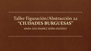Taller Figuración/Abstracción 22
“CIUDADES BURGUESAS”
MARIA JOSE RAMIREZ SIERRA 6120191031
 