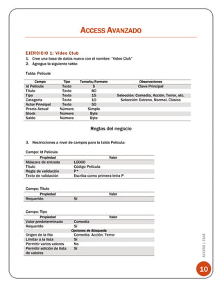 ACCESS AVANZADO
EJERCICIO 1: Video Club
1. Cree una base de datos nueva con el nombre: “Video Club”
2. Agregue la siguiente tabla:
Tabla: Película
Campo

Id Película
Título
Tipo
Categoría
Actor Principal
Precio Actual
Stock
Saldo

Tipo

Tamaño/Formato

Observaciones

Texto
Texto
Texto
Texto
Texto
Número
Número
Número

5
80
15
10
50
Simple
Byte
Byte

Clave Principal
Selección: Comedia, Acción, Terror, etc.
Selección: Estreno, Normal, Clásico

Reglas del negocio
3. Restricciones a nivel de campos para la tabla Película:
Campo: Id Película
Propiedad

Máscara de entrada
Título
Regla de validación
Texto de validación

Valor

L0000
Código Película
P*
Escriba como primera letra P

Campo: Título
Propiedad

Requerido

Valor

Sí

Campo: Tipo
Propiedad

Origen de la fila
Limitar a la lista
Permitir varios valores
Permitir edición de lista
de valores

Valor

Comedia
Sí
Opciones de Búsqueda

Comedia; Acción; Terror
Sí
No
Sí

ACCESS | ESAE

Valor predeterminado
Requerido

10

 