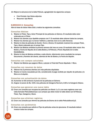 13. Mejore la estructura de la tabla Película, agregándole los siguientes campos:
Foto Portada: tipo Datos adjuntos
Resumen: tipo Memo

EJERCICIO 2: Consultas
Abra la base de datos Video Club y realice las siguientes consultas:

Consultas básicas
1. Mostrar el Título, Tipo y Actor Principal de las películas en Estreno. El resultado debe estar
ordenado por el Título.
2. Mostrar los clientes cuyo Apellido empieza con F. El resultado debe obtener todos los campos.
3. Mostrar los clientes que no tienen Teléfono y además viven en la calle Heroínas
4. Mostrar la lista de películas de Acción, Terror y Drama. El resultado mostrará los campos Título,
Tipo y Stock ordenado por el campo Tipo.
5. Mostrar las Boletas emitidas la primera semana del mes en curso. El resultado debe incluir: Nro
Boleta y Fecha de Alquiles de la tabla Boleta y Id Película y Precio Alquilado de la tabla
DetalleBoleta.
6. Mostrar la lista de Boletas emitidas a cada cliente, obteniendo como resultado los campos
Documento y Nombre del cliente, además de Nro de Boleta y la Fecha de Alquiler.

Consultas con campos calculados
7. Mostrar las Boletas que pagaron Mora y calcular el Total del Precio Alquilado + Mora.

Consultas con resumen de datos
8. Obtener los 2 primeros clientes con más películas alquiladas.
9. Mostrar el monto recaudado por día, considerando el pago recibido por alquiler de películas y la
Mora en el alquiler.

Consultas con actualización de datos
10. Aumentar en 50 centavos el precio de las películas en Estreno.
11. Asignar el precio de Bs. 4,00 a las películas de Categoría Normal y 2,50 a la Categoría Clásico.

Consultas que generan una nueva tabla
12. Crear una consulta que recupere las películas con Stock 1 y 2 y con esos registros crear una
tabla llamada PelículaStock1y2. Los campos que debe incluir la tabla deben ser Id Película,
Título, Tipo, Categoría y Stock.

ACCESS | ESAE

Consultas que eliminan registros

15

13. Crear una consulta que elimine las películas de Drama de la tabla PelículaStock1y2.

Consultas con parámetros
14. Crear una consulta que solicite el Tipo de películas antes de ejecutarse. El resultado deberá
mostrar todos los campos.

 