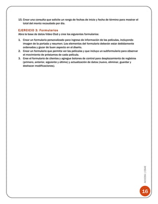 15. Crear una consulta que solicite un rango de fechas de inicio y fecha de término para mostrar el
total del monto recaudado por día.

EJERCICIO 3: Formularios
Abra la base de datos Video Club y cree los siguientes formularios:

ACCESS | ESAE

1. Crear un formulario personalizado para ingreso de información de las películas, incluyendo
imagen de la portada y resumen. Los elementos del formulario deberán estar debidamente
ordenados y gozar de buen aspecto en el diseño.
2. Crear un formulario que permita ver las películas y que incluya un subformulario para observar
el movimiento de préstamos de cada película.
3. Cree el formulario de clientes y agregue botones de control para desplazamiento de registros
(primero, anterior, siguiente y último) y actualización de datos (nuevo, eliminar, guardar y
deshacer modificaciones).

16

 