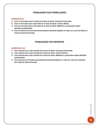 TRABAJANDO CON FORMULARIOS
EJERCICIO 9:
1. Cree un formulario para la tabla de la base de datos: Contactos Personales.
2. Cree un formulario para cada tabla de la base de datos: Turismo Bolivia.
3. Cree un formulario para cada tabla de la base de datos: Biblioteca y personalice según
plantillas prediseñadas.
4. Cree formularios con formato personalizado incluyendo logotipo en cada uno, para las tablas de
la base de datos Gimnasio.

TRABAJANDO CON REPORTES
EJERCICIO 10:

ACCESS | ESAE

1. Cree reportes para cada consulta de la base de datos: Contactos Personales.
2. Cree reportes para cada consulta de la base de datos: Turismo Bolivia.
3. Cree reportes para cada consulta de la base de datos: Biblioteca y personalice según plantillas
prediseñadas.
4. Cree reportes con formato personalizado incluyendo logotipo en cada uno, para las consultas
de la base de datos Gimnasio.

6

 