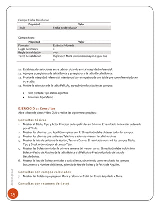 Campo: Fecha Devolución
Propiedad

Título

Valor

Fecha de devolución

Campo: Mora
Propiedad

Formato
Lugar decimales
Regla de validación
Texto de validación

Valor

Estándar/Moneda
2
>=0
Ingrese en Mora un número mayor o igual que
0.

10. Establezca las relaciones entre tablas cuidando exista integridad referencial.
11. Agregue 25 registros a la tabla Boleta y 30 registros a la tabla Detalle Boleta.
12. Pruebe la integridad referencial intentando borrar registros de una tabla que son referenciados en
otra tabla.
13. Mejore la estructura de la tabla Película, agregándole los siguientes campos:
Foto Portada: tipo Datos adjuntos
Resumen: tipo Memo

EJERCICIO 2: Consultas
Abra la base de datos Video Club y realice las siguientes consultas:

Consultas básicas

ACCESS | ESAE

1. Mostrar el Título, Tipo y Actor Principal de las películas en Estreno. El resultado debe estar ordenado
por el Título.
2. Mostrar los clientes cuyo Apellido empieza con F. El resultado debe obtener todos los campos.
3. Mostrar los clientes que no tienen Teléfono y además viven en la calle Heroínas
4. Mostrar la lista de películas de Acción, Terror y Drama. El resultado mostrará los campos Título,
Tipo y Stock ordenado por el campo Tipo.
5. Mostrar las Boletas emitidas la primera semana del mes en curso. El resultado debe incluir: Nro
Boleta y Fecha de Alquiles de la tabla Boleta y Id Película y Precio Alquilado de la tabla
DetalleBoleta.
6. Mostrar la lista de Boletas emitidas a cada cliente, obteniendo como resultado los campos
Documento y Nombre del cliente, además de Nro de Boleta y la Fecha de Alquiler.

15

Consultas con campos calculados
7. Mostrar las Boletas que pagaron Mora y calcular el Total del Precio Alquilado + Mora.

Consultas con resumen de datos

 
