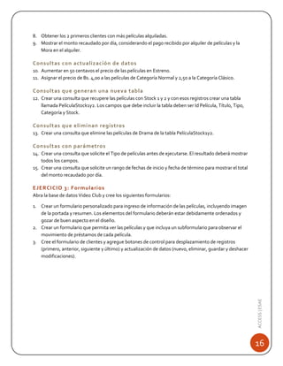 8. Obtener los 2 primeros clientes con más películas alquiladas.
9. Mostrar el monto recaudado por día, considerando el pago recibido por alquiler de películas y la
Mora en el alquiler.

Consultas con actualización de datos
10. Aumentar en 50 centavos el precio de las películas en Estreno.
11. Asignar el precio de Bs. 4,00 a las películas de Categoría Normal y 2,50 a la Categoría Clásico.

Consultas que generan una nueva tabla
12. Crear una consulta que recupere las películas con Stock 1 y 2 y con esos registros crear una tabla
llamada PelículaStock1y2. Los campos que debe incluir la tabla deben ser Id Película, Título, Tipo,
Categoría y Stock.

Consultas que eliminan registros
13. Crear una consulta que elimine las películas de Drama de la tabla PelículaStock1y2.

Consultas con parámetros
14. Crear una consulta que solicite el Tipo de películas antes de ejecutarse. El resultado deberá mostrar
todos los campos.
15. Crear una consulta que solicite un rango de fechas de inicio y fecha de término para mostrar el total
del monto recaudado por día.

EJERCICIO 3: Formularios
Abra la base de datos Video Club y cree los siguientes formularios:

ACCESS | ESAE

1. Crear un formulario personalizado para ingreso de información de las películas, incluyendo imagen
de la portada y resumen. Los elementos del formulario deberán estar debidamente ordenados y
gozar de buen aspecto en el diseño.
2. Crear un formulario que permita ver las películas y que incluya un subformulario para observar el
movimiento de préstamos de cada película.
3. Cree el formulario de clientes y agregue botones de control para desplazamiento de registros
(primero, anterior, siguiente y último) y actualización de datos (nuevo, eliminar, guardar y deshacer
modificaciones).

16

 