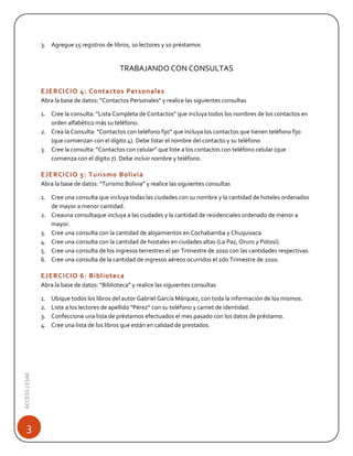 3. Agregue 15 registros de libros, 10 lectores y 10 préstamos

TRABAJANDO CON CONSULTAS
EJERCICIO 4: Contactos Personales
Abra la base de datos: “Contactos Personales” y realice las siguientes consultas
1. Cree la consulta: “Lista Completa de Contactos” que incluya todos los nombres de los contactos en
orden alfabético más su teléfono.
2. Crea la Consulta: “Contactos con teléfono fijo” que incluya los contactos que tienen teléfono fijo
(que comienzan con el dígito 4). Debe listar el nombre del contacto y su teléfono
3. Cree la consulta: “Contactos con celular” que liste a los contactos con teléfono celular (que
comienza con el dígito 7). Debe incluir nombre y teléfono.

EJERCICIO 5: Turismo Bolivia
Abra la base de datos: “Turismo Bolivia” y realice las siguientes consultas
1. Cree una consulta que incluya todas las ciudades con su nombre y la cantidad de hoteles ordenados
de mayor a menor cantidad.
2. Creauna consultaque incluya a las ciudades y la cantidad de residenciales ordenado de menor a
mayor.
3. Cree una consulta con la cantidad de alojamientos en Cochabamba y Chuquisaca.
4. Cree una consulta con la cantidad de hostales en ciudades altas (La Paz, Oruro y Potosí).
5. Cree una consulta de los ingresos terrestres el 1er Trimestre de 2010 con las cantidades respectivas.
6. Cree una consulta de la cantidad de ingresos aéreos ocurridos el 2do Trimestre de 2010.

EJERCICIO 6: Biblioteca
Abra la base de datos: “Biblioteca” y realice las siguientes consultas

ACCESS | ESAE

1.
2.
3.
4.

3

Ubique todos los libros del autor Gabriel García Márquez, con toda la información de los mismos.
Liste a los lectores de apellido “Pérez” con su teléfono y carnet de identidad.
Confeccione una lista de préstamos efectuados el mes pasado con los datos de préstamo.
Cree una lista de los libros que están en calidad de prestados.

 