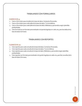 TRABAJANDO CON FORMULARIOS
EJERCICIO 9:
1. Cree un formulario para la tabla de la base de datos: Contactos Personales.
2. Cree un formulario para cada tabla de la base de datos: Turismo Bolivia.
3. Cree un formulario para cada tabla de la base de datos: Biblioteca y personalice según plantillas
prediseñadas.
4. Cree formularios con formato personalizado incluyendo logotipo en cada uno, para las tablas de la
base de datos Gimnasio.

TRABAJANDO CON REPORTES
EJERCICIO 10:

ACCESS | ESAE

1. Cree reportes para cada consulta de la base de datos: Contactos Personales.
2. Cree reportes para cada consulta de la base de datos: Turismo Bolivia.
3. Cree reportes para cada consulta de la base de datos: Biblioteca y personalice según plantillas
prediseñadas.
4. Cree reportes con formato personalizado incluyendo logotipo en cada uno, para las consultas de la
base de datos Gimnasio.

6

 