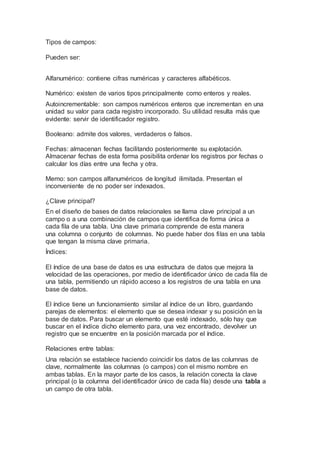 Tipos de campos:
Pueden ser:
Alfanumérico: contiene cifras numéricas y caracteres alfabéticos.
Numérico: existen de varios tipos principalmente como enteros y reales.
Autoincrementable: son campos numéricos enteros que incrementan en una
unidad su valor para cada registro incorporado. Su utilidad resulta más que
evidente: servir de identificador registro.
Booleano: admite dos valores, verdaderos o falsos.
Fechas: almacenan fechas facilitando posteriormente su explotación.
Almacenar fechas de esta forma posibilita ordenar los registros por fechas o
calcular los días entre una fecha y otra.
Memo: son campos alfanuméricos de longitud ilimitada. Presentan el
inconveniente de no poder ser indexados.
¿Clave principal?
En el diseño de bases de datos relacionales se llama clave principal a un
campo o a una combinación de campos que identifica de forma única a
cada fila de una tabla. Una clave primaria comprende de esta manera
una columna o conjunto de columnas. No puede haber dos filas en una tabla
que tengan la misma clave primaria.
Índices:
El índice de una base de datos es una estructura de datos que mejora la
velocidad de las operaciones, por medio de identificador único de cada fila de
una tabla, permitiendo un rápido acceso a los registros de una tabla en una
base de datos.
El índice tiene un funcionamiento similar al índice de un libro, guardando
parejas de elementos: el elemento que se desea indexar y su posición en la
base de datos. Para buscar un elemento que esté indexado, sólo hay que
buscar en el índice dicho elemento para, una vez encontrado, devolver un
registro que se encuentre en la posición marcada por el índice.
Relaciones entre tablas:
Una relación se establece haciendo coincidir los datos de las columnas de
clave, normalmente las columnas (o campos) con el mismo nombre en
ambas tablas. En la mayor parte de los casos, la relación conecta la clave
principal (o la columna del identificador único de cada fila) desde una tabla a
un campo de otra tabla.
 